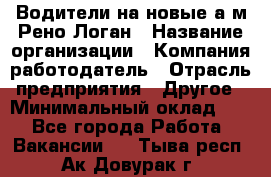 Водители на новые а/м Рено-Логан › Название организации ­ Компания-работодатель › Отрасль предприятия ­ Другое › Минимальный оклад ­ 1 - Все города Работа » Вакансии   . Тыва респ.,Ак-Довурак г.